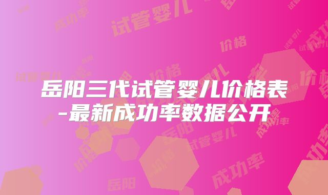 岳阳三代试管婴儿价格表-最新成功率数据公开