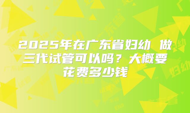 2025年在广东省妇幼 做三代试管可以吗?大概要花费多少钱