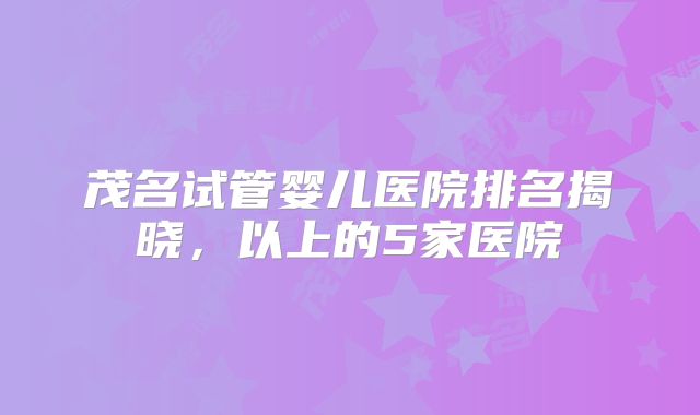 茂名试管婴儿医院排名揭晓,以上的5家医院