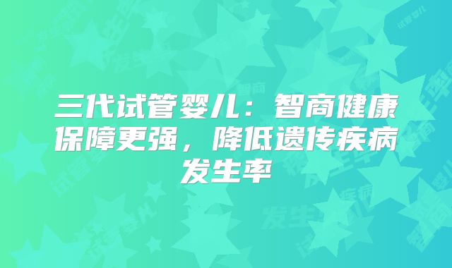 三代试管婴儿:智商健康保障更强,降低遗传疾病发生率