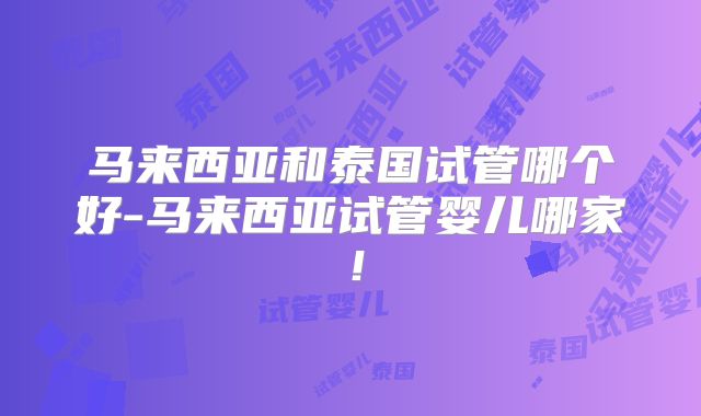 马来西亚和泰国试管哪个好-马来西亚试管婴儿哪家!