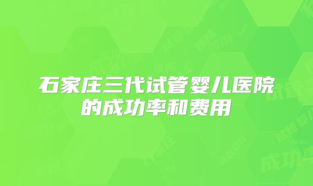 石家庄三代试管婴儿医院的成功率和费用