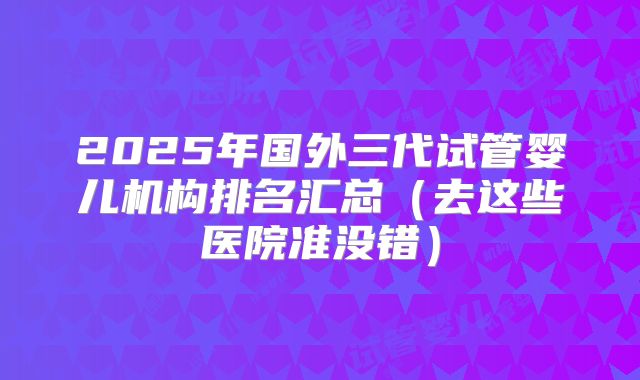 2025年国外三代试管婴儿机构排名汇总（去这些医院准没错）