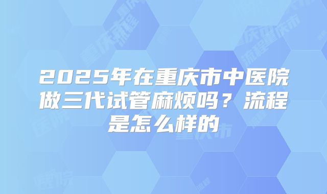 2025年在重庆市中医院做三代试管麻烦吗？流程是怎么样的