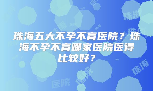 珠海五大不孕不育医院？珠海不孕不育哪家医院医得比较好？