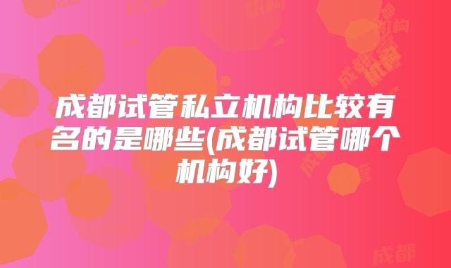 成都试管私立机构比较有名的是哪些(成都试管哪个机构好)