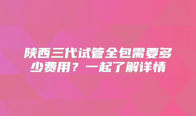 陕西三代试管全包需要多少费用？一起了解详情