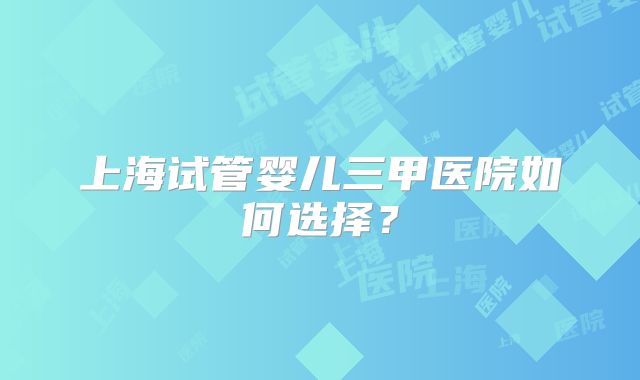 上海试管婴儿三甲医院如何选择?