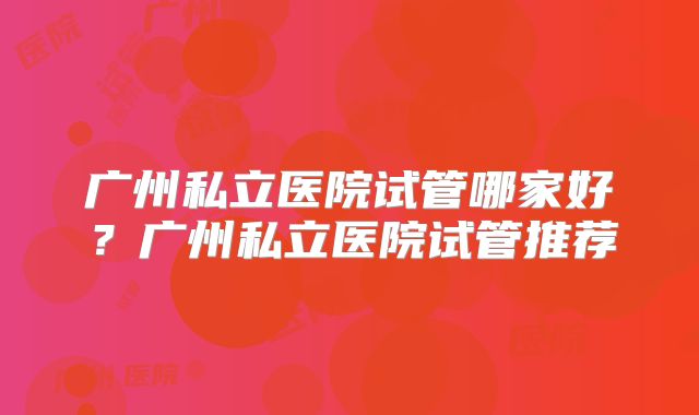 广州私立医院试管哪家好？广州私立医院试管推荐