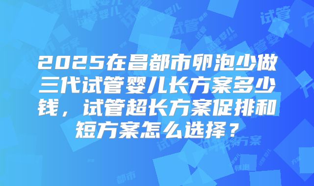 2025在昌都市卵泡少做三代试管婴儿长方案多少钱,试管超长方案促排和短方案怎么选择?