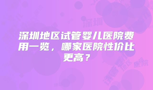 深圳地区试管婴儿医院费用一览,哪家医院性价比更高?