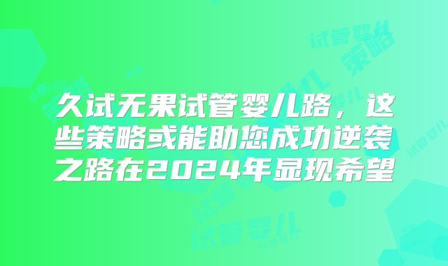 久试无果试管婴儿路，这些策略或能助您成功逆袭之路在2024年显现希望