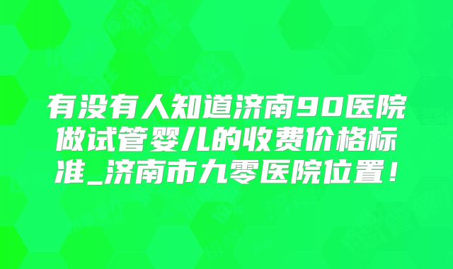 有没有人知道济南90医院做试管婴儿的收费价格标准_济南市九零医院位置!