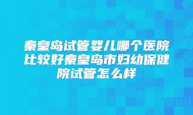 秦皇岛试管婴儿哪个医院比较好秦皇岛市妇幼保健院试管怎么样