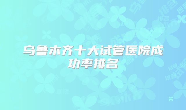 乌鲁木齐十大试管医院成功率排名