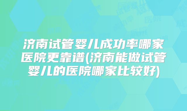 济南试管婴儿成功率哪家医院更靠谱(济南能做试管婴儿的医院哪家比较好)