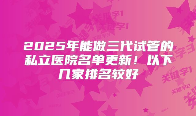 2025年能做三代试管的私立医院名单更新！以下几家排名较好