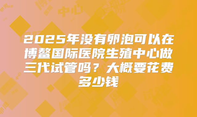 2025年没有卵泡可以在博鳌国际医院生殖中心做三代试管吗？大概要花费多少钱