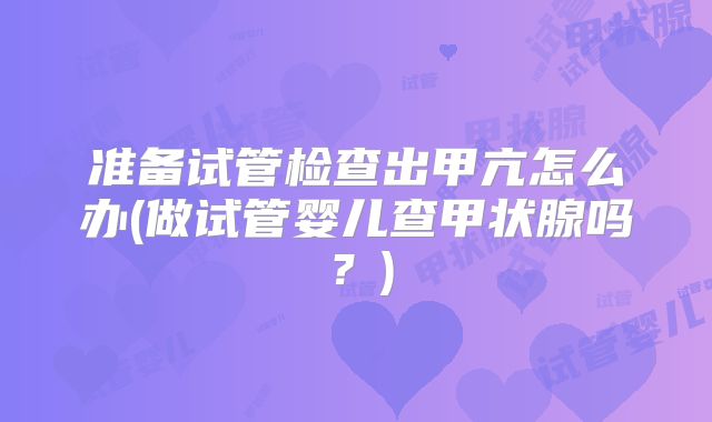 准备试管检查出甲亢怎么办(做试管婴儿查甲状腺吗？)