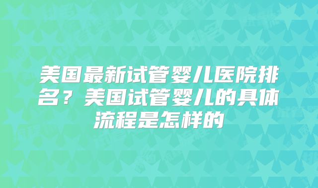 美国最新试管婴儿医院排名？美国试管婴儿的具体流程是怎样的