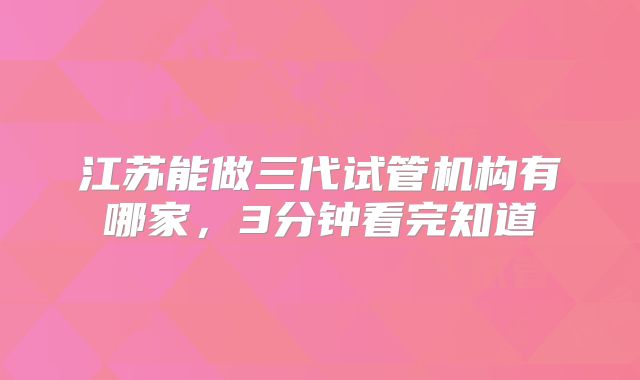 江苏能做三代试管机构有哪家，3分钟看完知道