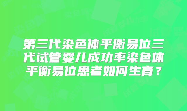 第三代染色体平衡易位三代试管婴儿成功率染色体平衡易位患者如何生育？
