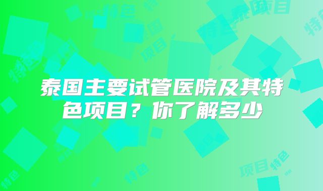 泰国主要试管医院及其特色项目？你了解多少