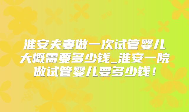 淮安夫妻做一次试管婴儿大概需要多少钱_淮安一院做试管婴儿要多少钱！