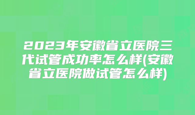 2023年安徽省立医院三代试管成功率怎么样(安徽省立医院做试管怎么样)
