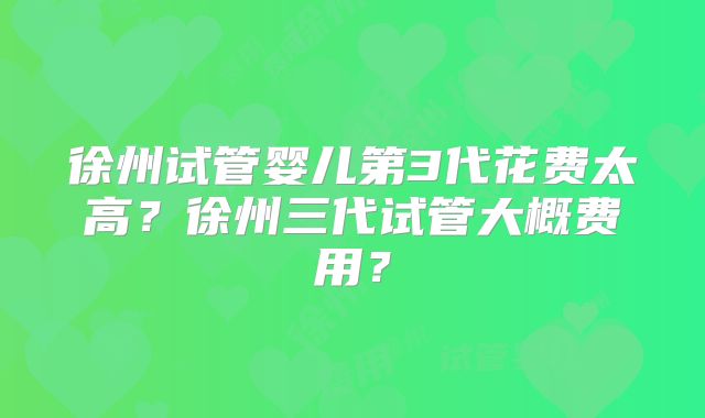 徐州试管婴儿第3代花费太高？徐州三代试管大概费用？