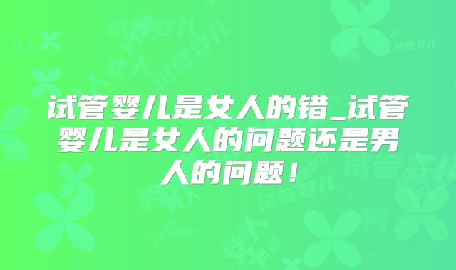 试管婴儿是女人的错_试管婴儿是女人的问题还是男人的问题!