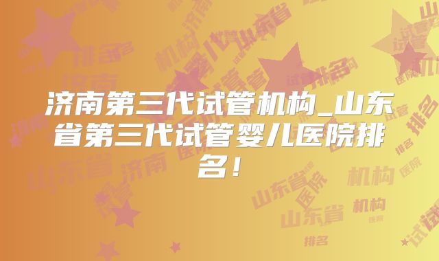 济南第三代试管机构_山东省第三代试管婴儿医院排名！