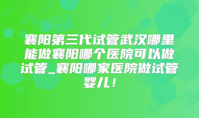 襄阳第三代试管武汉哪里能做襄阳哪个医院可以做试管_襄阳哪家医院做试管婴儿！