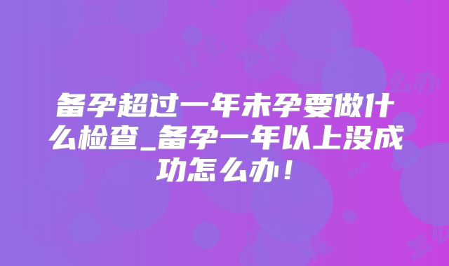 备孕超过一年未孕要做什么检查_备孕一年以上没成功怎么办！