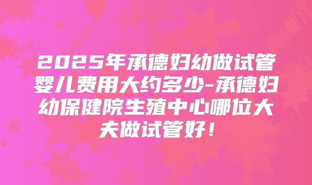 2025年承德妇幼做试管婴儿费用大约多少-承德妇幼保健院生殖中心哪位大夫做试管好！