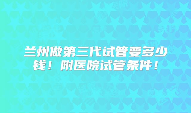 兰州做第三代试管要多少钱！附医院试管条件！