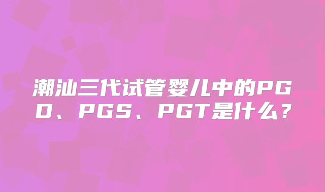 潮汕三代试管婴儿中的PGD、PGS、PGT是什么?