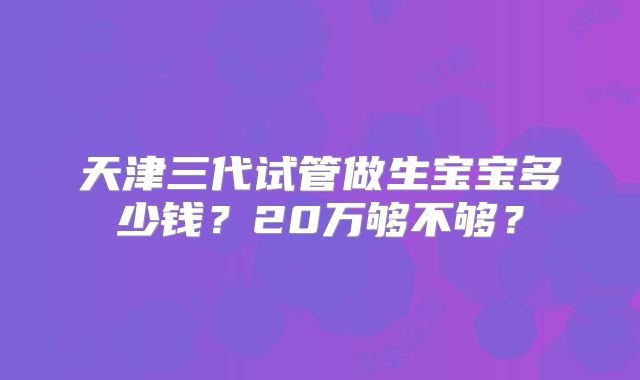天津三代试管做生宝宝多少钱？20万够不够？