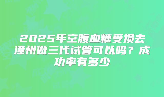2025年空腹血糖受损去漳州做三代试管可以吗？成功率有多少