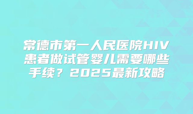 常德市第一人民医院HIV患者做试管婴儿需要哪些手续？2025最新攻略