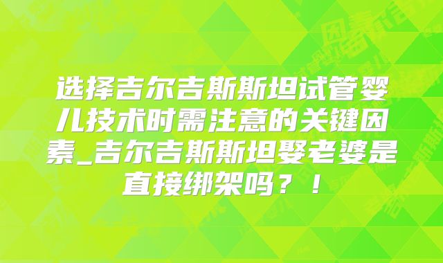 选择吉尔吉斯斯坦试管婴儿技术时需注意的关键因素_吉尔吉斯斯坦娶老婆是直接绑架吗?!