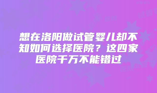 想在洛阳做试管婴儿却不知如何选择医院?这四家医院千万不能错过