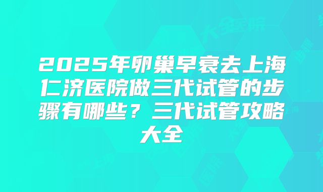 2025年卵巢早衰去上海仁济医院做三代试管的步骤有哪些？三代试管攻略大全