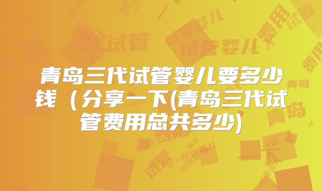 青岛三代试管婴儿要多少钱(分享一下(青岛三代试管费用总共多少)