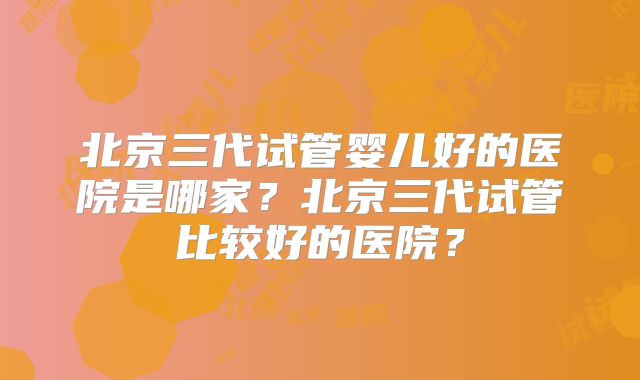 北京三代试管婴儿好的医院是哪家?北京三代试管比较好的医院?