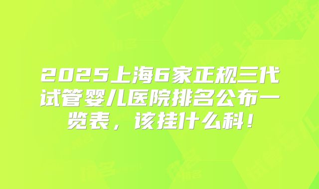 2025上海6家正规三代试管婴儿医院排名公布一览表，该挂什么科！