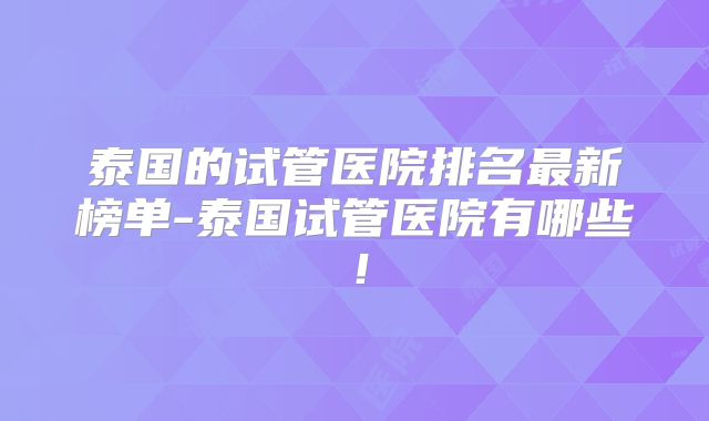 泰国的试管医院排名最新榜单-泰国试管医院有哪些！