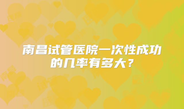 南昌试管医院一次性成功的几率有多大？