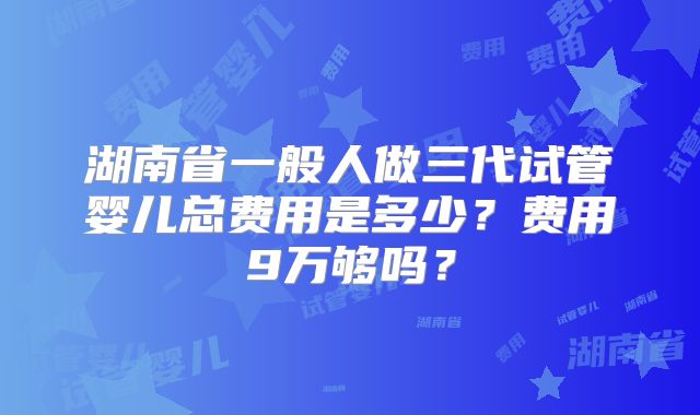 湖南省一般人做三代试管婴儿总费用是多少?费用9万够吗?