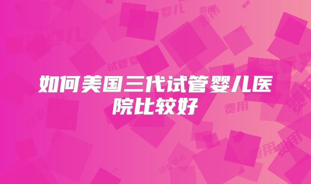 如何美国三代试管婴儿医院比较好